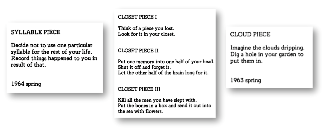 Text guidelines for creating 5 pieces of art. 

Syllable Piece
Decide not to use one particular syllable for the rest of your life. Record things happened to you in result of that.
1964 Spring

Closet Piece I
Think of a piece you lost. Look for it in your closet

Closet Piece II
Put one memory into one half of your head. Shut it off and forget it. Let the other half of the brain long for it.

Closet Piece III
Kill all the men you have slept with. Put the bones in a box an send it out into the sea with flowers

Cloud Piece
Imagine the clouds dripping. Dig a hole in your garden to put them in. 
1963 Spring
